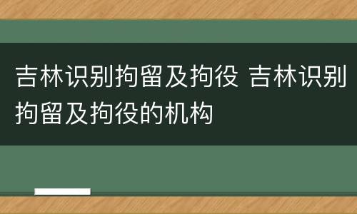 吉林识别拘留及拘役 吉林识别拘留及拘役的机构