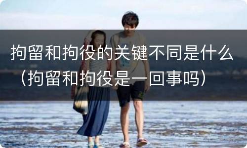 拘留和拘役的关键不同是什么（拘留和拘役是一回事吗）