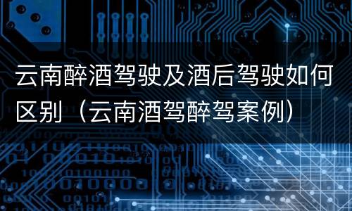 云南醉酒驾驶及酒后驾驶如何区别（云南酒驾醉驾案例）