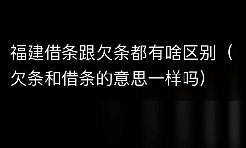 福建借条跟欠条都有啥区别（欠条和借条的意思一样吗）