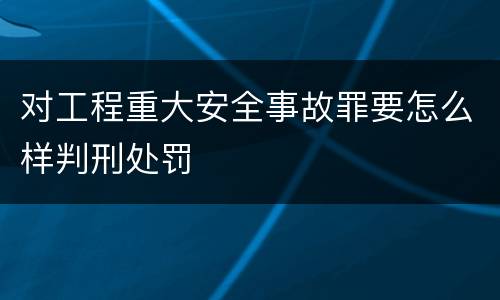 对工程重大安全事故罪要怎么样判刑处罚