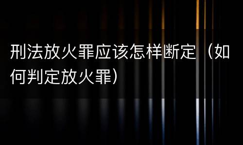 刑法放火罪应该怎样断定（如何判定放火罪）