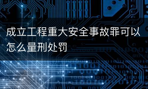 成立工程重大安全事故罪可以怎么量刑处罚