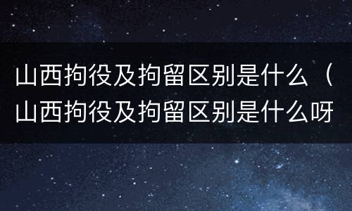 山西拘役及拘留区别是什么（山西拘役及拘留区别是什么呀）