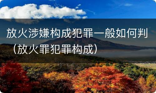 放火涉嫌构成犯罪一般如何判（放火罪犯罪构成）