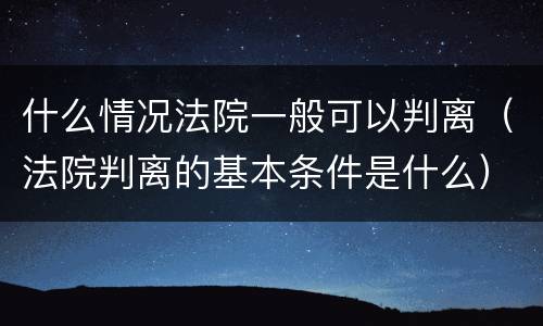 什么情况法院一般可以判离（法院判离的基本条件是什么）