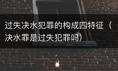过失决水犯罪的构成四特征（决水罪是过失犯罪吗）