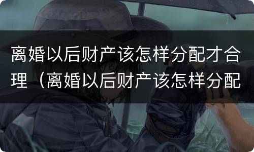 离婚以后财产该怎样分配才合理（离婚以后财产该怎样分配才合理呢）
