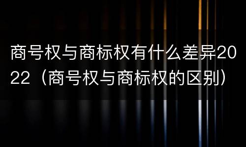 商号权与商标权有什么差异2022（商号权与商标权的区别）