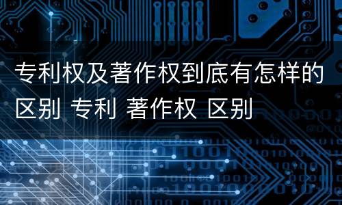 专利权及著作权到底有怎样的区别 专利 著作权 区别