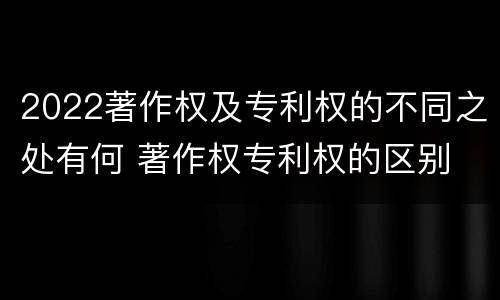 2022著作权及专利权的不同之处有何 著作权专利权的区别