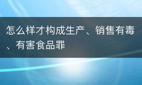 怎么样才构成生产、销售有毒、有害食品罪