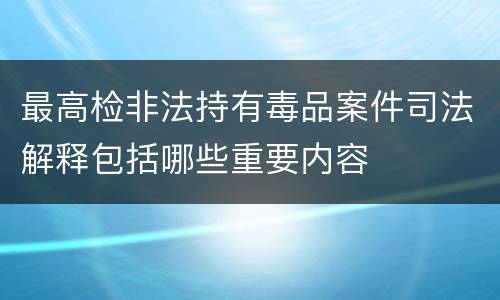 最高检非法持有毒品案件司法解释包括哪些重要内容