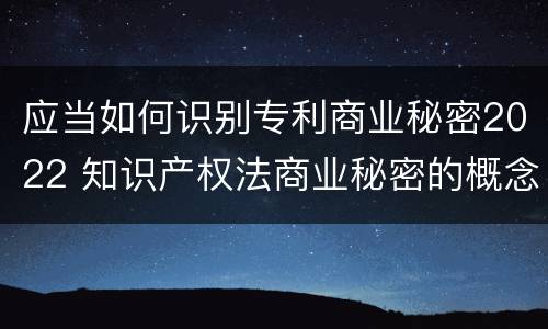 应当如何识别专利商业秘密2022 知识产权法商业秘密的概念和构成要件