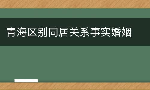 青海区别同居关系事实婚姻
