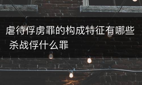 虐待俘虏罪的构成特征有哪些 杀战俘什么罪
