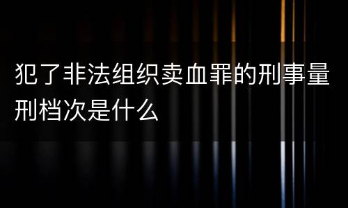 犯了非法组织卖血罪的刑事量刑档次是什么