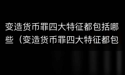 变造货币罪四大特征都包括哪些（变造货币罪四大特征都包括哪些内容）