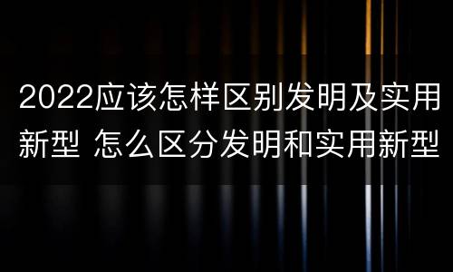 2022应该怎样区别发明及实用新型 怎么区分发明和实用新型