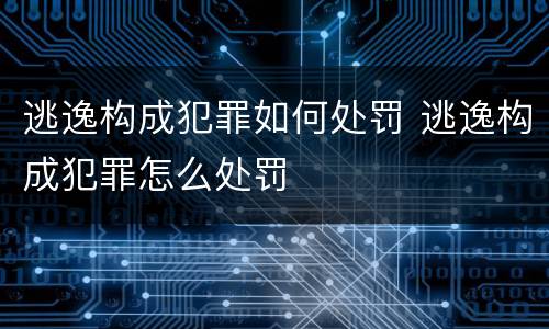 逃逸构成犯罪如何处罚 逃逸构成犯罪怎么处罚