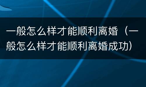 一般怎么样才能顺利离婚（一般怎么样才能顺利离婚成功）