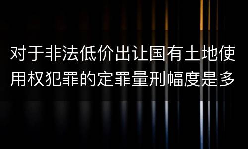 对于非法低价出让国有土地使用权犯罪的定罪量刑幅度是多少