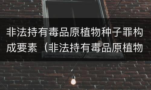 非法持有毒品原植物种子罪构成要素（非法持有毒品原植物种子罪构成要素有哪些）
