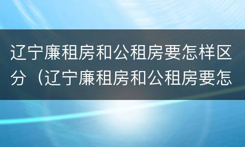 辽宁廉租房和公租房要怎样区分（辽宁廉租房和公租房要怎样区分呢）