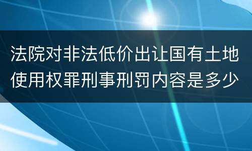 法院对非法低价出让国有土地使用权罪刑事刑罚内容是多少