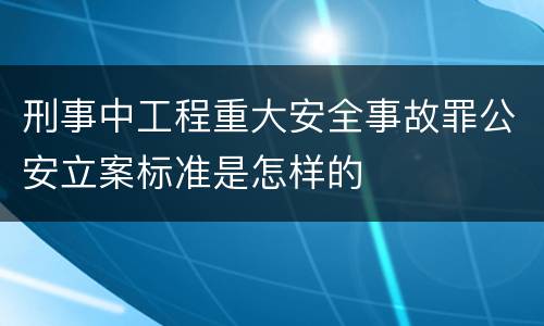 刑事中工程重大安全事故罪公安立案标准是怎样的