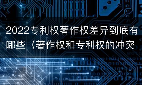 2022专利权著作权差异到底有哪些（著作权和专利权的冲突）