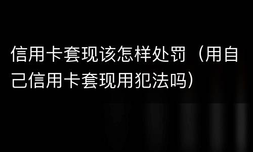 信用卡套现该怎样处罚（用自己信用卡套现用犯法吗）