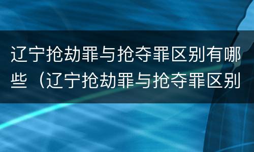 辽宁抢劫罪与抢夺罪区别有哪些（辽宁抢劫罪与抢夺罪区别有哪些案件）