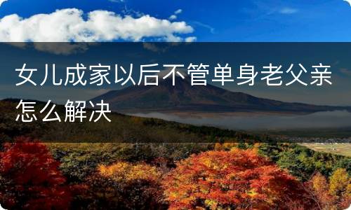 女儿成家以后不管单身老父亲怎么解决