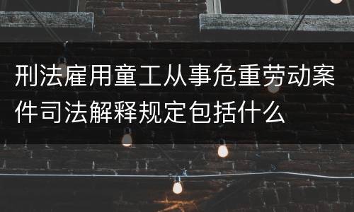刑法雇用童工从事危重劳动案件司法解释规定包括什么