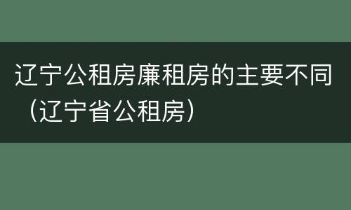 辽宁公租房廉租房的主要不同（辽宁省公租房）