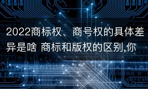 2022商标权、商号权的具体差异是啥 商标和版权的区别,你知道多少?