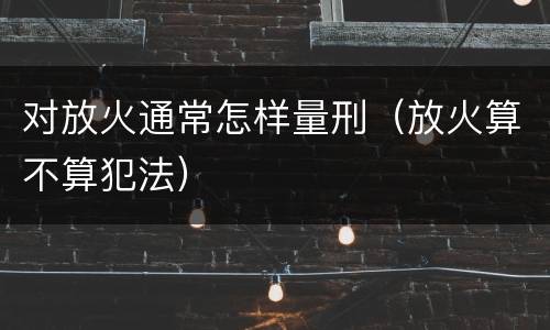 对放火通常怎样量刑（放火算不算犯法）
