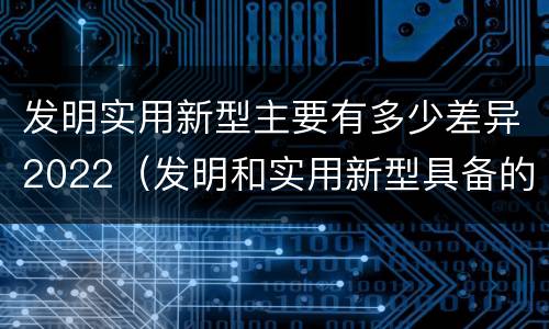 发明实用新型主要有多少差异2022（发明和实用新型具备的条件）