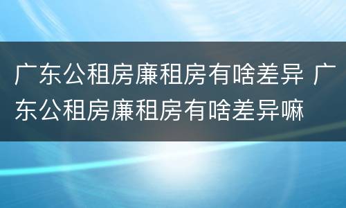 广东公租房廉租房有啥差异 广东公租房廉租房有啥差异嘛