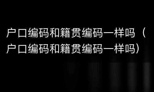 户口编码和籍贯编码一样吗（户口编码和籍贯编码一样吗）