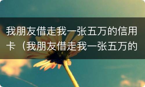我朋友借走我一张五万的信用卡（我朋友借走我一张五万的信用卡怎么办）