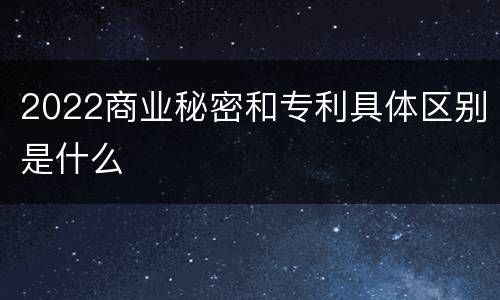 2022商业秘密和专利具体区别是什么
