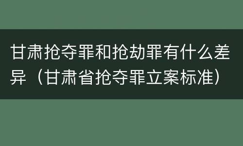 甘肃抢夺罪和抢劫罪有什么差异（甘肃省抢夺罪立案标准）