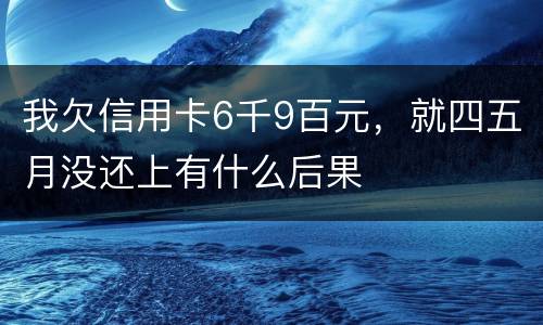 我欠信用卡6千9百元，就四五月没还上有什么后果