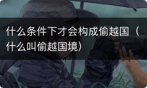 什么条件下才会构成偷越国（什么叫偷越国境）