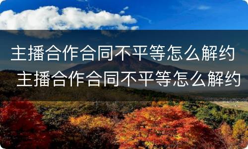 主播合作合同不平等怎么解约 主播合作合同不平等怎么解约呢