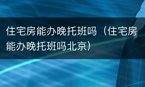 住宅房能办晚托班吗（住宅房能办晚托班吗北京）