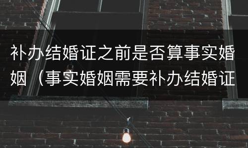 补办结婚证之前是否算事实婚姻（事实婚姻需要补办结婚证吗）