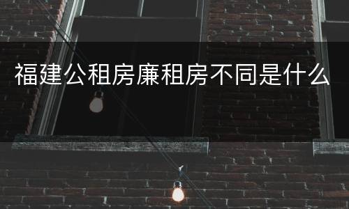 福建公租房廉租房不同是什么